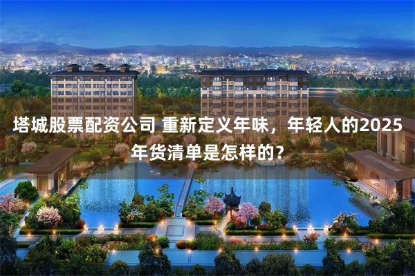 塔城股票配资公司 重新定义年味，年轻人的2025年货清单是怎样的？
