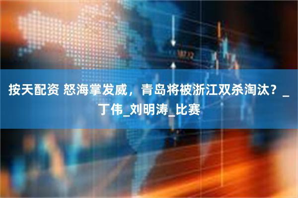 按天配资 怒海掌发威，青岛将被浙江双杀淘汰？_丁伟_刘明涛_比赛