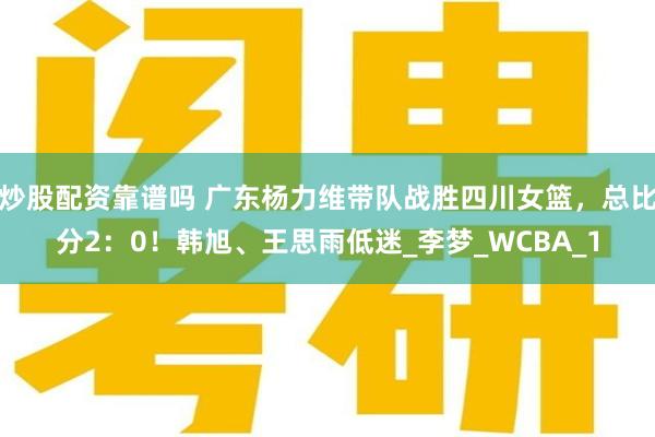 炒股配资靠谱吗 广东杨力维带队战胜四川女篮，总比分2：0！韩旭、王思雨低迷_李梦_WCBA_1