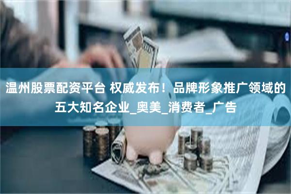 温州股票配资平台 权威发布！品牌形象推广领域的五大知名企业_奥美_消费者_广告
