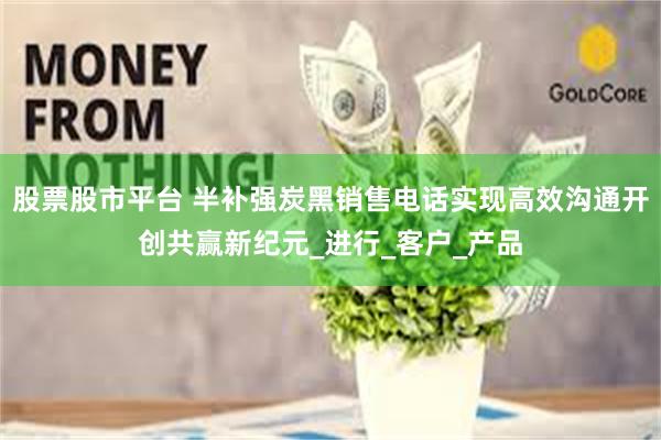 股票股市平台 半补强炭黑销售电话实现高效沟通开创共赢新纪元_进行_客户_产品