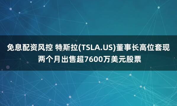 免息配资风控 特斯拉(TSLA.US)董事长高位套现 两个月出售超7600万美元股票