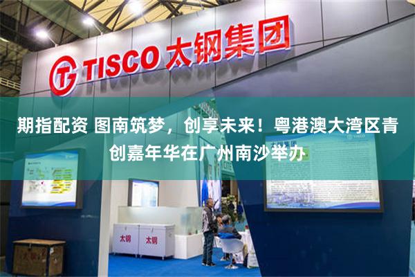 期指配资 图南筑梦，创享未来！粤港澳大湾区青创嘉年华在广州南沙举办