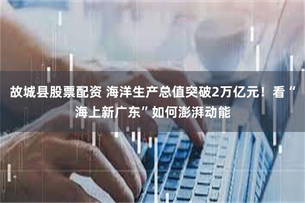 故城县股票配资 海洋生产总值突破2万亿元！看“海上新广东”如何澎湃动能