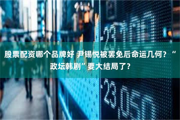 股票配资哪个品牌好 尹锡悦被罢免后命运几何？“政坛韩剧”要大结局了？