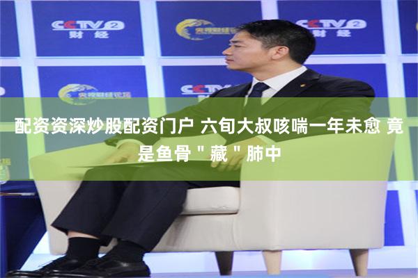配资资深炒股配资门户 六旬大叔咳喘一年未愈 竟是鱼骨＂藏＂肺中