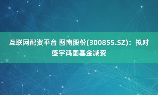 互联网配资平台 图南股份(300855.SZ)：拟对盛宇鸿图基金减资