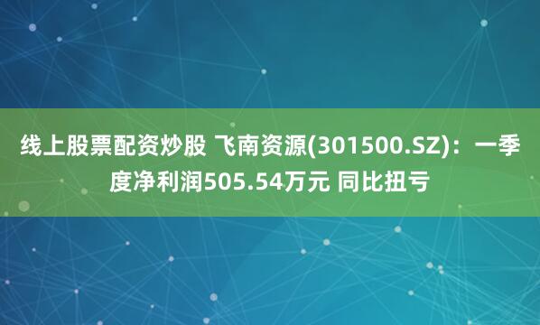 线上股票配资炒股 飞南资源(301500.SZ)：一季度净利润505.54万元 同比扭亏