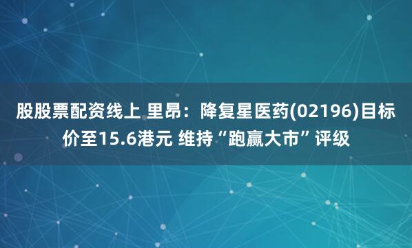 股股票配资线上 里昂：降复星医药(02196)目标价至15.6港元 维持“跑赢大市”评级