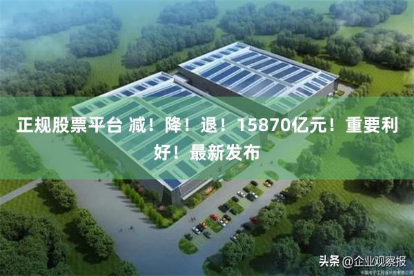 正规股票平台 减！降！退！15870亿元！重要利好！最新发布