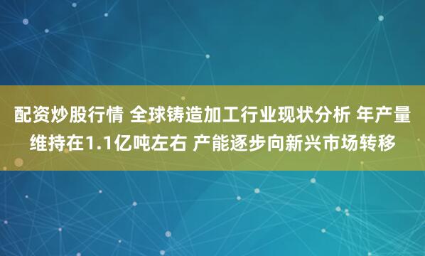 配资炒股行情 全球铸造加工行业现状分析 年产量维持在1.1亿吨左右 产能逐步向新兴市场转移