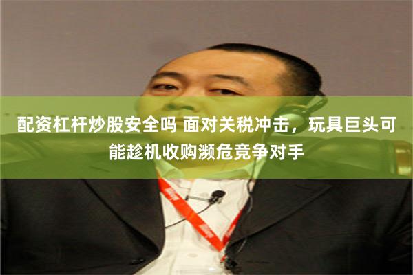 配资杠杆炒股安全吗 面对关税冲击，玩具巨头可能趁机收购濒危竞争对手