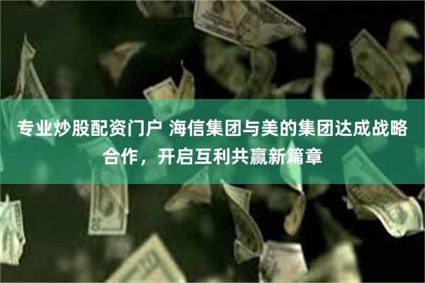 专业炒股配资门户 海信集团与美的集团达成战略合作，开启互利共赢新篇章
