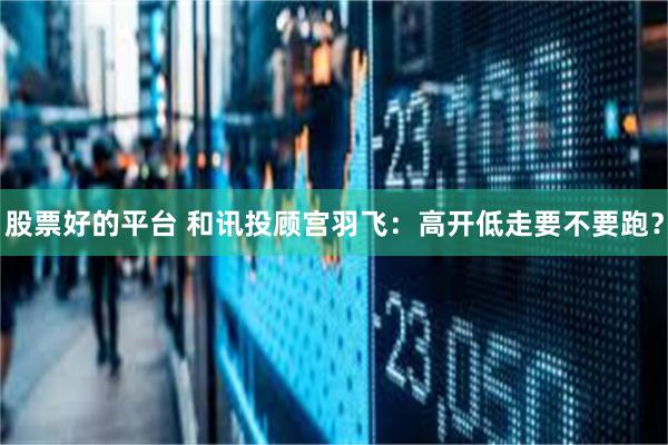 股票好的平台 和讯投顾宫羽飞：高开低走要不要跑？