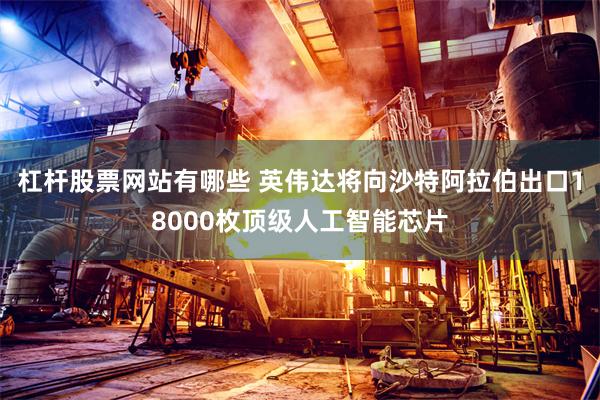 杠杆股票网站有哪些 英伟达将向沙特阿拉伯出口18000枚顶级人工智能芯片