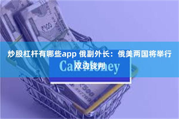 炒股杠杆有哪些app 俄副外长：俄美两国将举行双边谈判