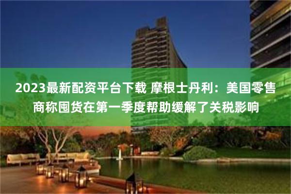 2023最新配资平台下载 摩根士丹利：美国零售商称囤货在第一季度帮助缓解了关税影响