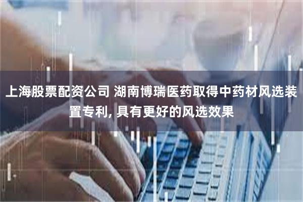 上海股票配资公司 湖南博瑞医药取得中药材风选装置专利, 具有更好的风选效果