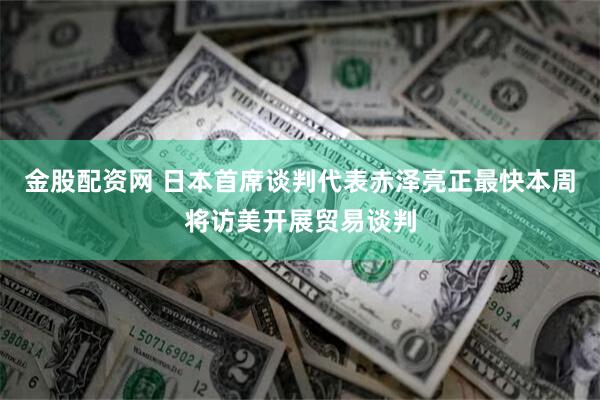 金股配资网 日本首席谈判代表赤泽亮正最快本周将访美开展贸易谈判
