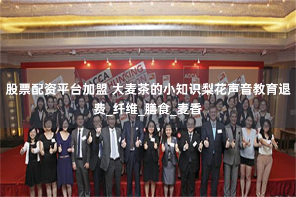 股票配资平台加盟 大麦茶的小知识梨花声音教育退费_纤维_膳食_麦香