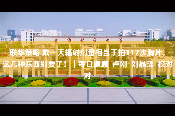 联华策略 戴一天辐射剂量相当于拍117次胸片，这几种东西别要了！｜每日健康_卢刚_刘晶瑶_校对