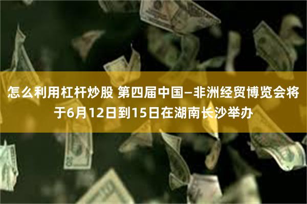 怎么利用杠杆炒股 第四届中国—非洲经贸博览会将于6月12日到15日在湖南长沙举办