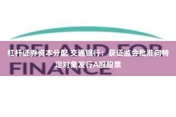 杠杆证券资本分配 交通银行：获证监会批准向特定对象发行A股股票