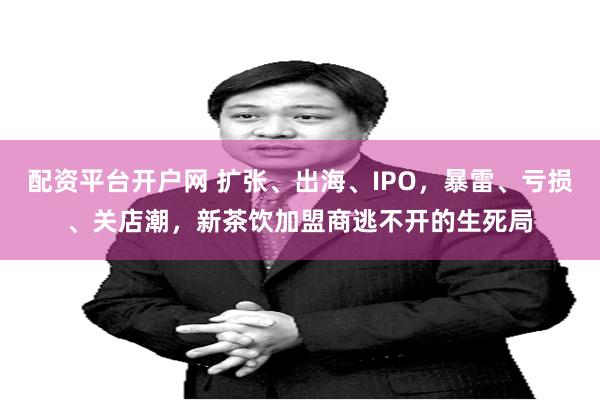 配资平台开户网 扩张、出海、IPO，暴雷、亏损、关店潮，新茶饮加盟商逃不开的生死局