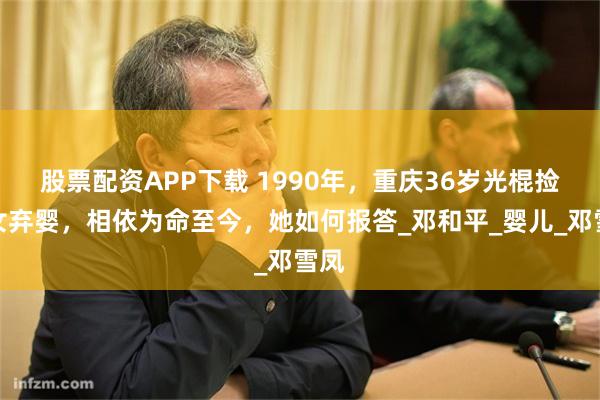 股票配资APP下载 1990年，重庆36岁光棍捡到女弃婴，相依为命至今，她如何报答_邓和平_婴儿_邓雪凤