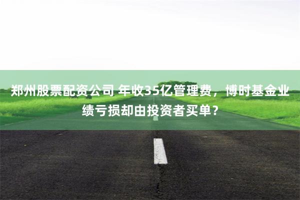 郑州股票配资公司 年收35亿管理费，博时基金业绩亏损却由投资者买单？