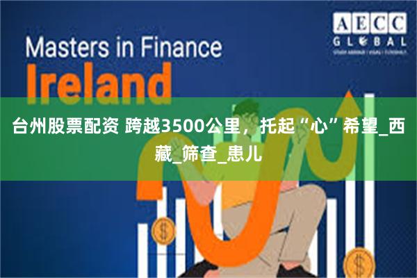 台州股票配资 跨越3500公里，托起“心”希望_西藏_筛查_患儿