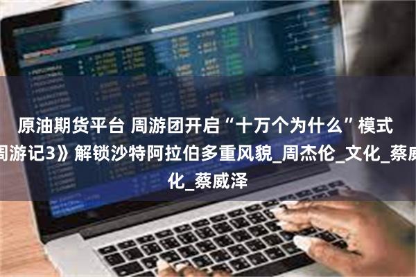 原油期货平台 周游团开启“十万个为什么”模式 《周游记3》解锁沙特阿拉伯多重风貌_周杰伦_文化_蔡威泽