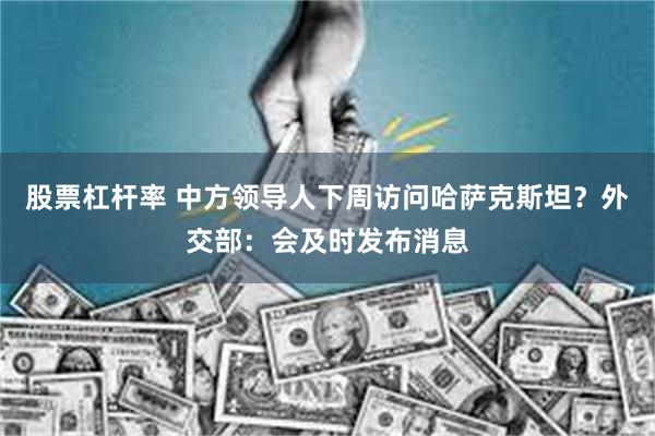 股票杠杆率 中方领导人下周访问哈萨克斯坦？外交部：会及时发布消息