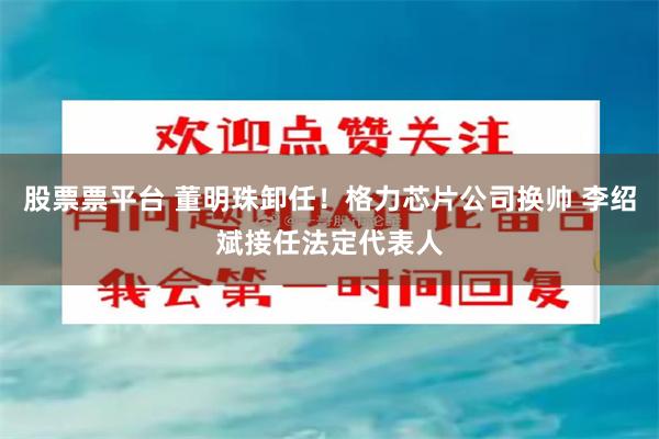 股票票平台 董明珠卸任！格力芯片公司换帅 李绍斌接任法定代表人