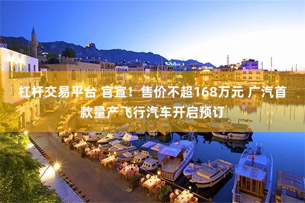杠杆交易平台 官宣！售价不超168万元 广汽首款量产飞行汽车开启预订