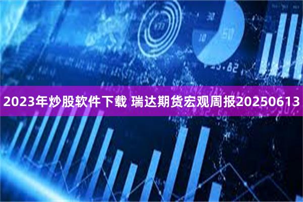 2023年炒股软件下载 瑞达期货宏观周报20250613