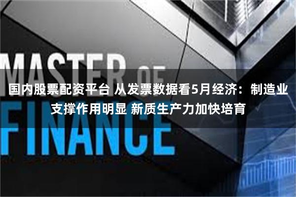 国内股票配资平台 从发票数据看5月经济：制造业支撑作用明显 新质生产力加快培育