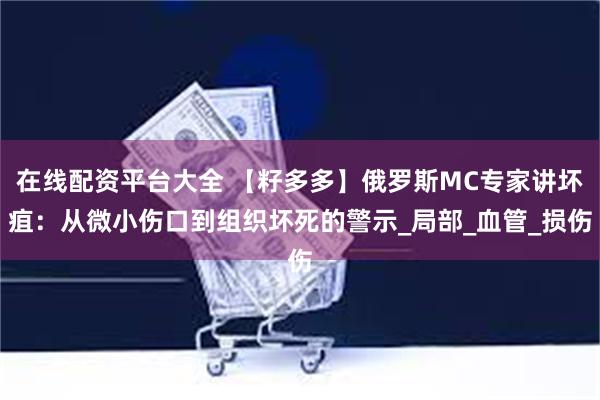 在线配资平台大全 【籽多多】俄罗斯MC专家讲坏疽：从微小伤口到组织坏死的警示_局部_血管_损伤