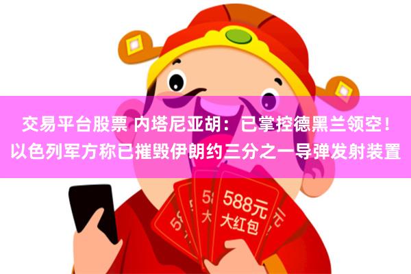 交易平台股票 内塔尼亚胡：已掌控德黑兰领空！以色列军方称已摧毁伊朗约三分之一导弹发射装置