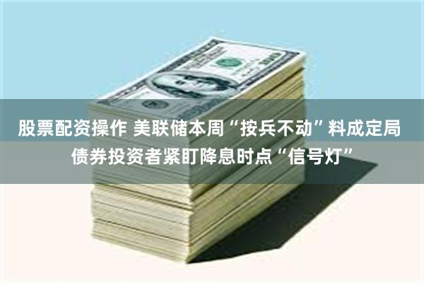 股票配资操作 美联储本周“按兵不动”料成定局 债券投资者紧盯降息时点“信号灯”