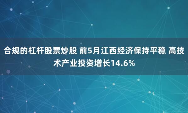 合规的杠杆股票炒股 前5月江西经济保持平稳 高技术产业投资增长14.6%