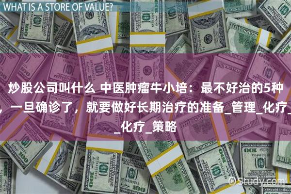 炒股公司叫什么 中医肿瘤牛小培：最不好治的5种癌症，一旦确诊了，就要做好长期治疗的准备_管理_化疗_策略