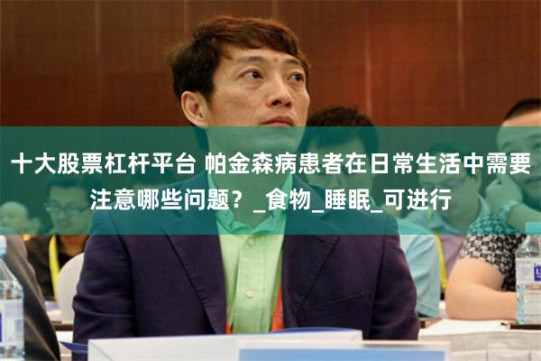 十大股票杠杆平台 帕金森病患者在日常生活中需要注意哪些问题？_食物_睡眠_可进行