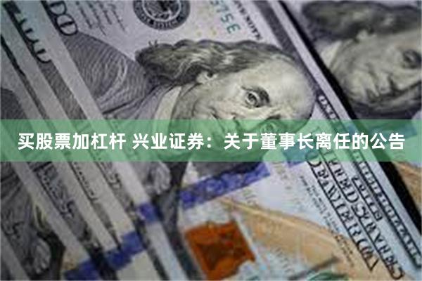 买股票加杠杆 兴业证券：关于董事长离任的公告